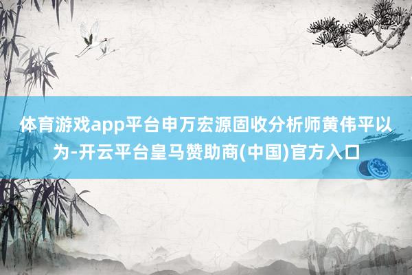 体育游戏app平台　　申万宏源固收分析师黄伟平以为-开云平台皇马赞助商(中国)官方入口