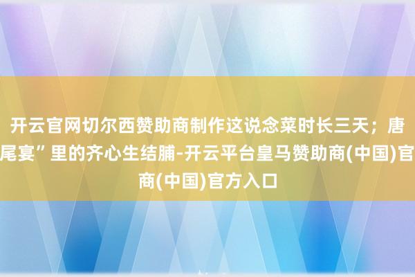 开云官网切尔西赞助商制作这说念菜时长三天；唐朝“烧尾宴”里的齐心生结脯-开云平台皇马赞助商(中国)官方入口
