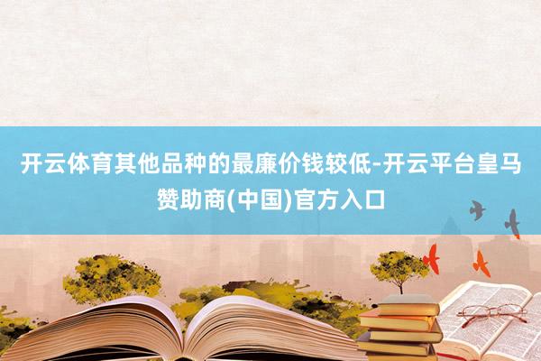 开云体育　　其他品种的最廉价钱较低-开云平台皇马赞助商(中国)官方入口