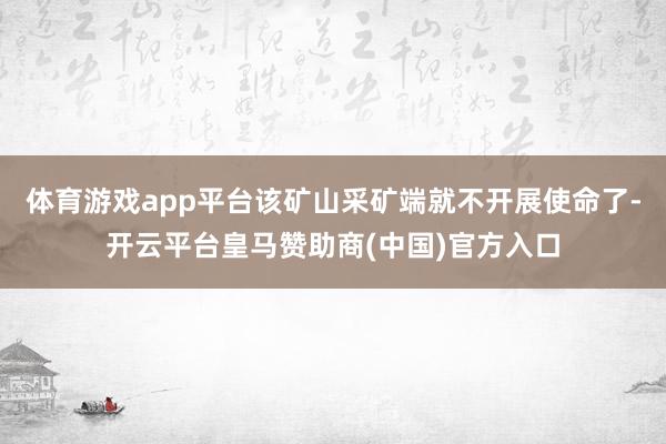 体育游戏app平台该矿山采矿端就不开展使命了-开云平台皇马赞助商(中国)官方入口