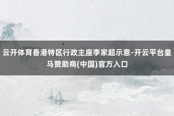 云开体育香港特区行政主座李家超示意-开云平台皇马赞助商(中国)官方入口