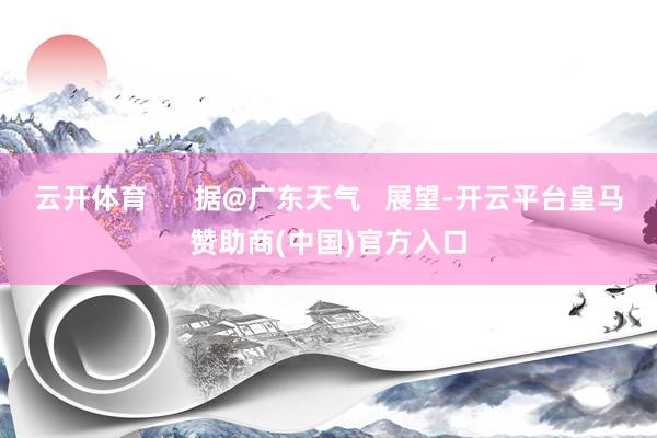 云开体育      据@广东天气   展望-开云平台皇马赞助商(中国)官方入口