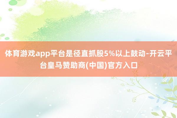体育游戏app平台是径直抓股5%以上鼓动-开云平台皇马赞助商(中国)官方入口
