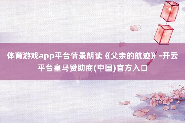 体育游戏app平台　　情景朗读《父亲的航迹》-开云平台皇马赞助商(中国)官方入口