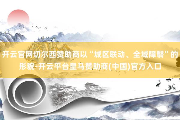开云官网切尔西赞助商以“城区联动、全域障翳”的形貌-开云平台皇马赞助商(中国)官方入口