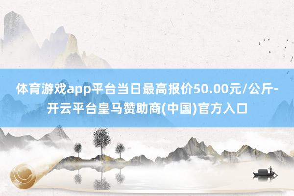体育游戏app平台当日最高报价50.00元/公斤-开云平台皇马赞助商(中国)官方入口