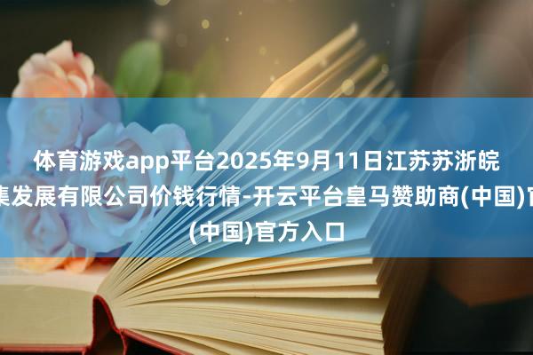 体育游戏app平台2025年9月11日江苏苏浙皖范围市集发展有限公司价钱行情-开云平台皇马赞助商(中国)官方入口