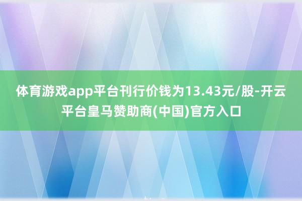 体育游戏app平台刊行价钱为13.43元/股-开云平台皇马赞助商(中国)官方入口