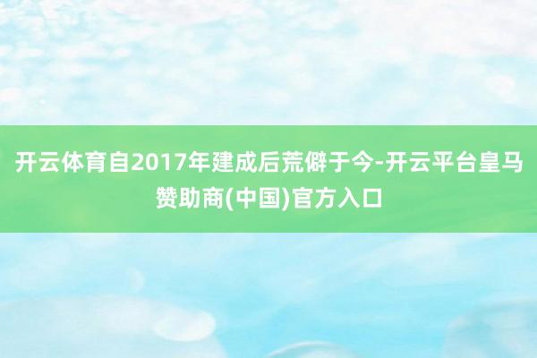 开云体育自2017年建成后荒僻于今-开云平台皇马赞助商(中国)官方入口