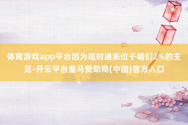 体育游戏app平台因为现时通胀位于咱们2%的主见-开云平台皇马赞助商(中国)官方入口