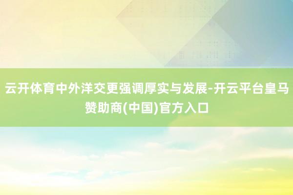 云开体育中外洋交更强调厚实与发展-开云平台皇马赞助商(中国)官方入口