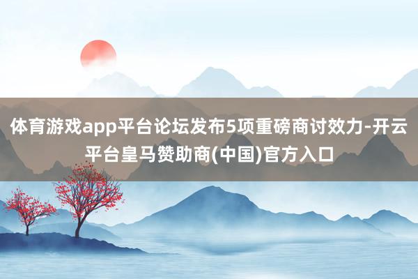 体育游戏app平台论坛发布5项重磅商讨效力-开云平台皇马赞助商(中国)官方入口