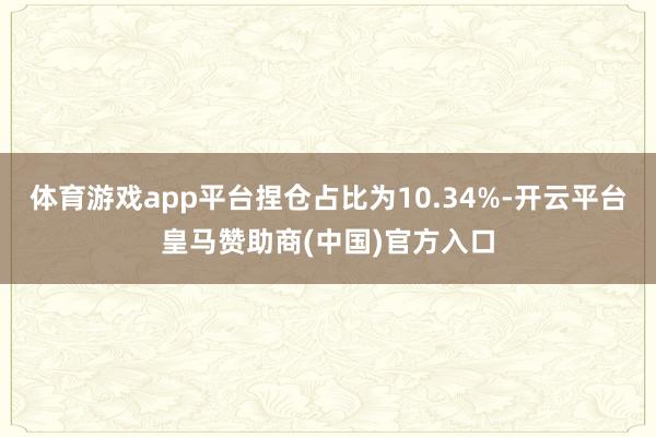 体育游戏app平台捏仓占比为10.34%-开云平台皇马赞助商(中国)官方入口