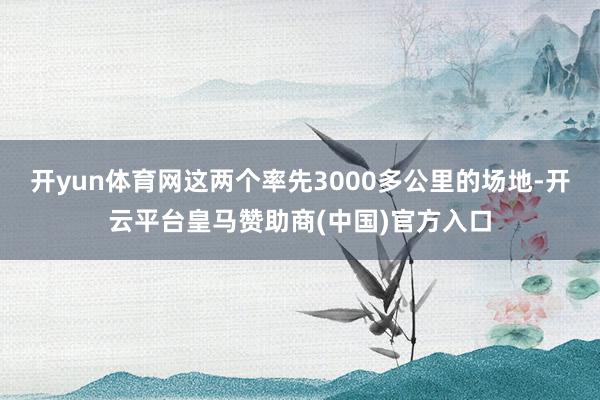 开yun体育网这两个率先3000多公里的场地-开云平台皇马赞助商(中国)官方入口