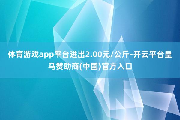 体育游戏app平台进出2.00元/公斤-开云平台皇马赞助商(中国)官方入口