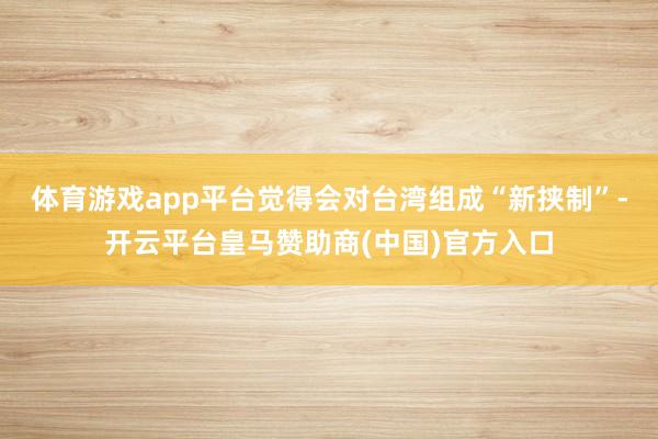 体育游戏app平台觉得会对台湾组成“新挟制”-开云平台皇马赞助商(中国)官方入口