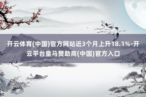 开云体育(中国)官方网站近3个月上升18.1%-开云平台皇马赞助商(中国)官方入口