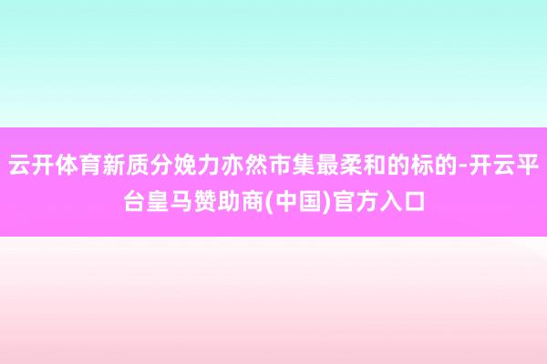 云开体育新质分娩力亦然市集最柔和的标的-开云平台皇马赞助商(中国)官方入口