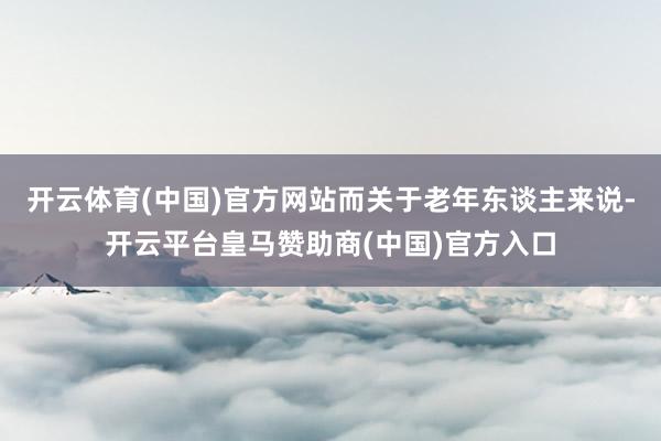 开云体育(中国)官方网站而关于老年东谈主来说-开云平台皇马赞助商(中国)官方入口