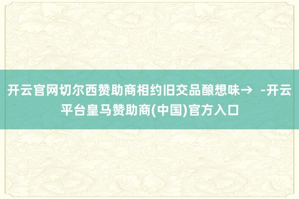 开云官网切尔西赞助商相约旧交品酿想味→  -开云平台皇马赞助商(中国)官方入口
