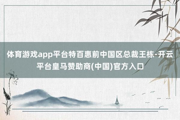 体育游戏app平台特百惠前中国区总裁王栋-开云平台皇马赞助商(中国)官方入口