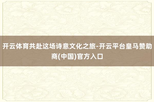 开云体育共赴这场诗意文化之旅-开云平台皇马赞助商(中国)官方入口