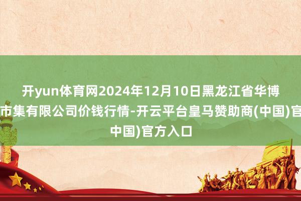 开yun体育网2024年12月10日黑龙江省华博农产物市集有限公司价钱行情-开云平台皇马赞助商(中国)官方入口