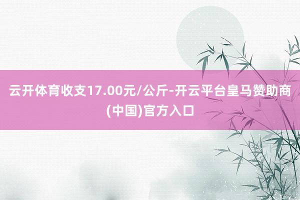 云开体育收支17.00元/公斤-开云平台皇马赞助商(中国)官方入口