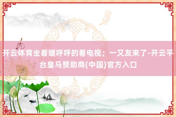 开云体育坐着暖呼呼的看电视；一又友来了-开云平台皇马赞助商(中国)官方入口