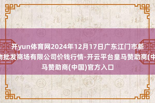 开yun体育网2024年12月17日广东江门市新会区生果食物批发商场有限公司价钱行情-开云平台皇马赞助商(中国)官方入口