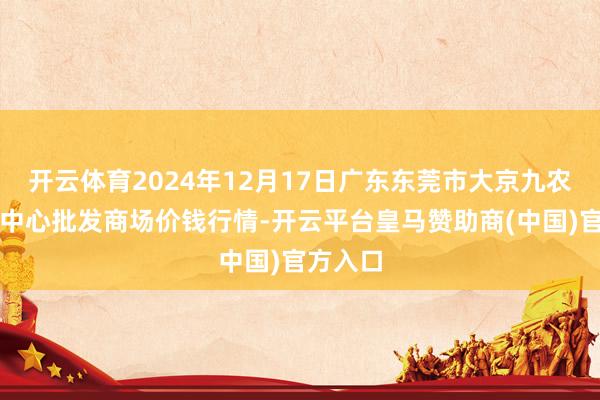 开云体育2024年12月17日广东东莞市大京九农副居品中心批发商场价钱行情-开云平台皇马赞助商(中国)官方入口