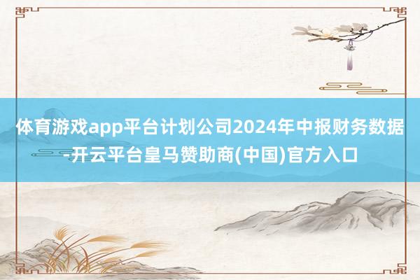 体育游戏app平台计划公司2024年中报财务数据-开云平台皇马赞助商(中国)官方入口