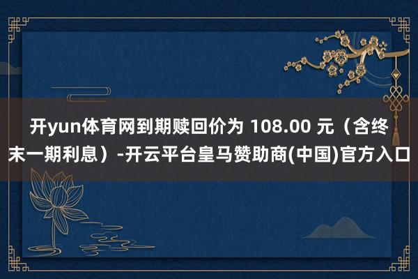 开yun体育网到期赎回价为 108.00 元(含终末一期利息)-开云平台皇马赞助商(中国)官方入口