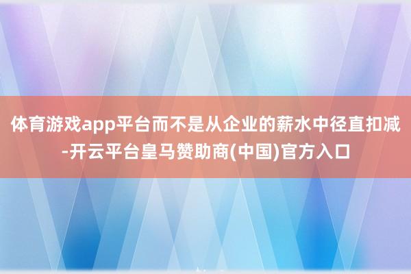 体育游戏app平台而不是从企业的薪水中径直扣减-开云平台皇马赞助商(中国)官方入口