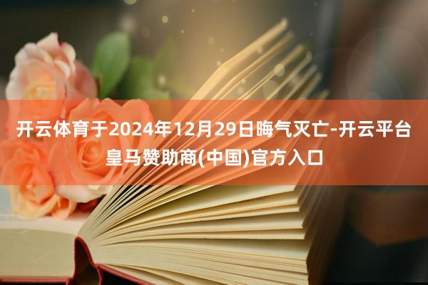 开云体育于2024年12月29日晦气灭亡-开云平台皇马赞助商(中国)官方入口