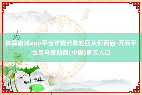 体育游戏app平台详情涨跌轮回从何而启-开云平台皇马赞助商(中国)官方入口