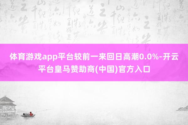体育游戏app平台较前一来回日高潮0.0%-开云平台皇马赞助商(中国)官方入口