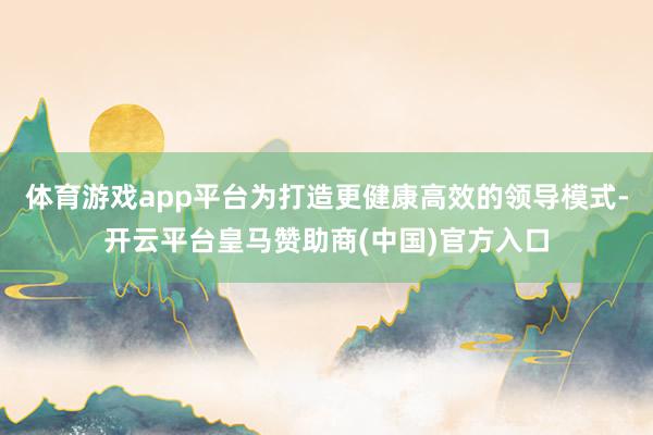 体育游戏app平台为打造更健康高效的领导模式-开云平台皇马赞助商(中国)官方入口