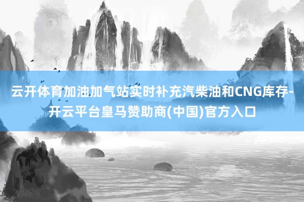 云开体育加油加气站实时补充汽柴油和CNG库存-开云平台皇马赞助商(中国)官方入口