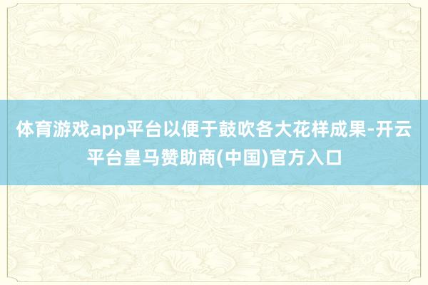 体育游戏app平台以便于鼓吹各大花样成果-开云平台皇马赞助商(中国)官方入口