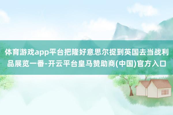 体育游戏app平台把隆好意思尔捉到英国去当战利品展览一番-开云平台皇马赞助商(中国)官方入口