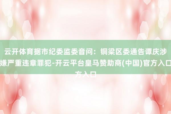 云开体育据市纪委监委音问：铜梁区委通告谭庆涉嫌严重违章罪犯-开云平台皇马赞助商(中国)官方入口