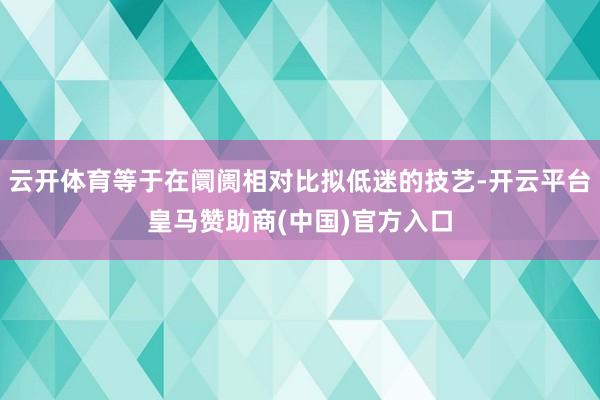云开体育等于在阛阓相对比拟低迷的技艺-开云平台皇马赞助商(中国)官方入口