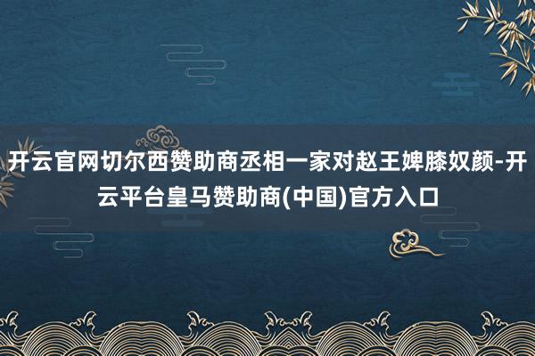 开云官网切尔西赞助商丞相一家对赵王婢膝奴颜-开云平台皇马赞助商(中国)官方入口