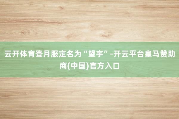 云开体育登月服定名为“望宇”-开云平台皇马赞助商(中国)官方入口