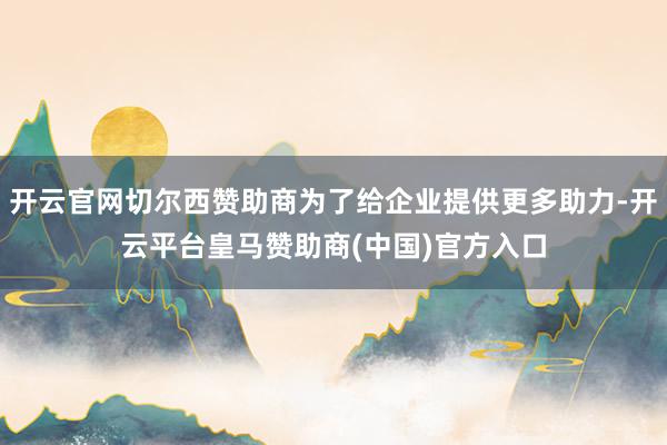 开云官网切尔西赞助商为了给企业提供更多助力-开云平台皇马赞助商(中国)官方入口