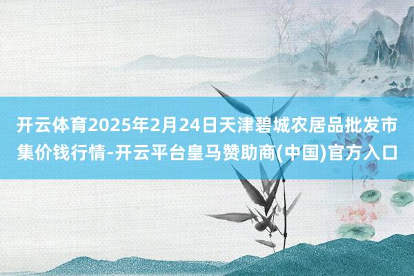开云体育2025年2月24日天津碧城农居品批发市集价钱行情-开云平台皇马赞助商(中国)官方入口