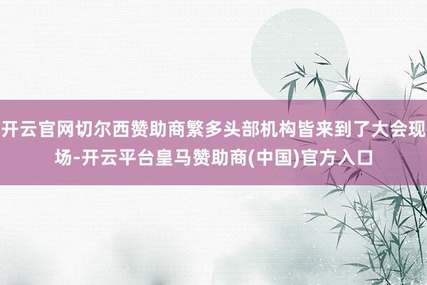 开云官网切尔西赞助商繁多头部机构皆来到了大会现场-开云平台皇马赞助商(中国)官方入口