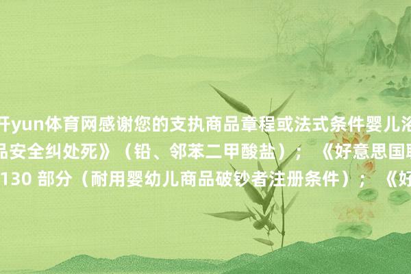 开yun体育网感谢您的支执商品章程或法式条件婴儿浴缸以下总计项： 《破钞品安全纠处死》（铅、邻苯二甲酸盐）； 《好意思国联邦章程》第 16 卷第 1130 部分（耐用婴幼儿商品破钞者注册条件）； 《好意思国破钞品安全法》第 14(a)(5) 款（跟踪标签）；以下其中一项： 好意思国材料现实协会 F2670 – 22 法式（婴儿浴缸法式破钞者安全范例）； 《好意思国联邦章程》第 16 卷第 1234 部分（婴儿浴缸的安全法式） 发布于：广东省-开云平台皇马赞助商(中国)官方入口