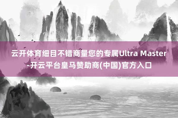 云开体育细目不错商量您的专属Ultra Master-开云平台皇马赞助商(中国)官方入口